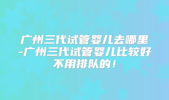 广州三代试管婴儿去哪里-广州三代试管婴儿比较好不用排队的！
