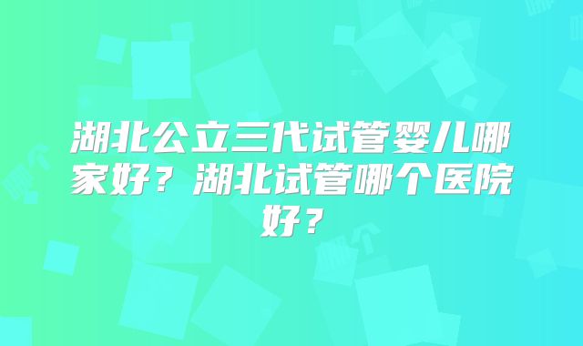 湖北公立三代试管婴儿哪家好？湖北试管哪个医院好？