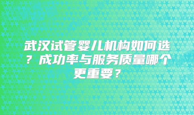 武汉试管婴儿机构如何选?成功率与服务质量哪个更重要?