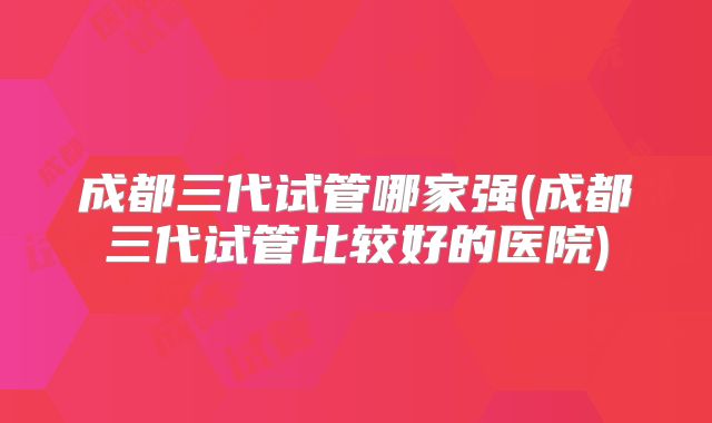 成都三代试管哪家强(成都三代试管比较好的医院)