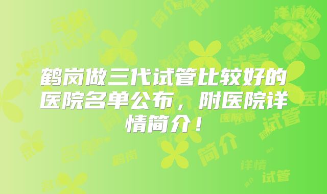 鹤岗做三代试管比较好的医院名单公布，附医院详情简介！