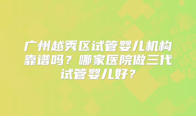 广州越秀区试管婴儿机构靠谱吗？哪家医院做三代试管婴儿好？