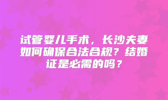 试管婴儿手术,长沙夫妻如何确保合法合规?结婚证是必需的吗?