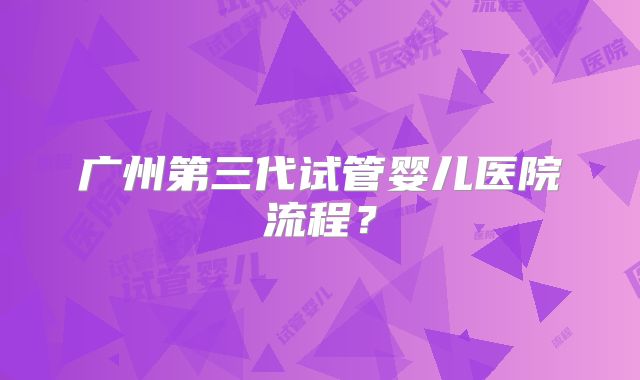 广州第三代试管婴儿医院流程?