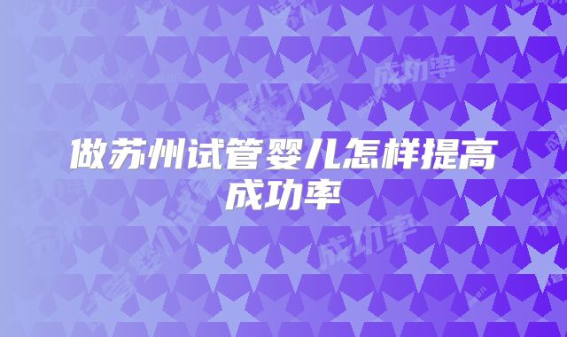 做苏州试管婴儿怎样提高成功率