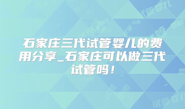 石家庄三代试管婴儿的费用分享_石家庄可以做三代试管吗！