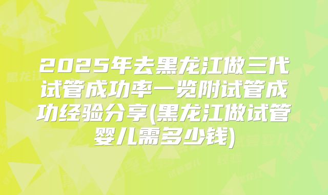 2025年去黑龙江做三代试管成功率一览附试管成功经验分享(黑龙江做试管婴儿需多少钱)
