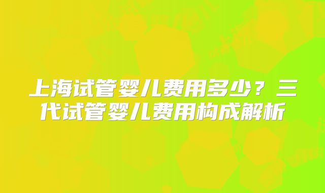 上海试管婴儿费用多少?三代试管婴儿费用构成解析