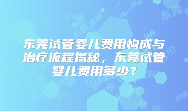 东莞试管婴儿费用构成与治疗流程揭秘,东莞试管婴儿费用多少?