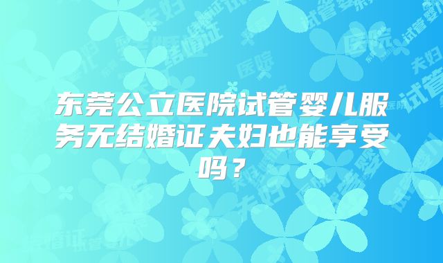 东莞公立医院试管婴儿服务无结婚证夫妇也能享受吗？