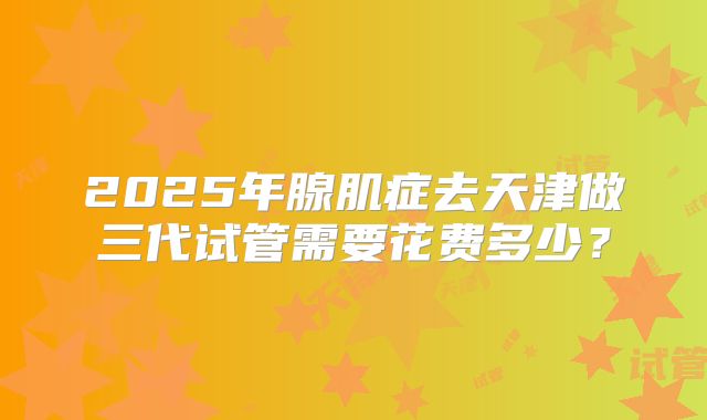 2025年腺肌症去天津做三代试管需要花费多少?