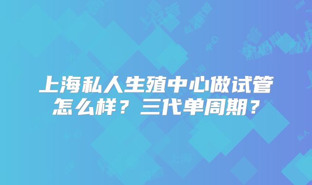 上海私人生殖中心做试管怎么样？三代单周期？