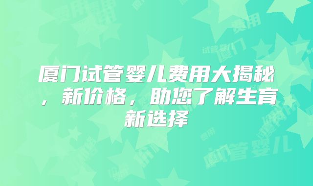 厦门试管婴儿费用大揭秘,新价格,助您了解生育新选择