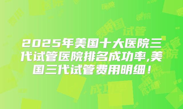 2025年美国十大医院三代试管医院排名成功率,美国三代试管费用明细!