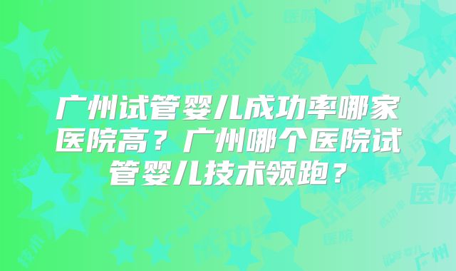 广州试管婴儿成功率哪家医院高？广州哪个医院试管婴儿技术领跑？