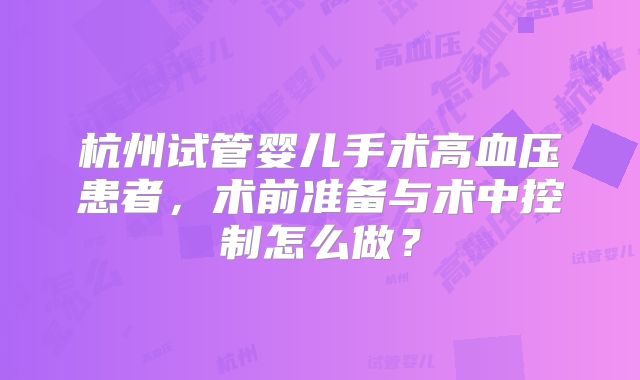 杭州试管婴儿手术高血压患者，术前准备与术中控制怎么做？