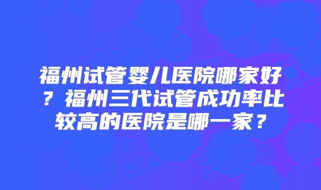 福州试管婴儿医院哪家好？福州三代试管成功率比较高的医院是哪一家？