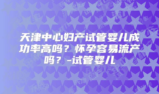 天津中心妇产试管婴儿成功率高吗?怀孕容易流产吗?-试管婴儿
