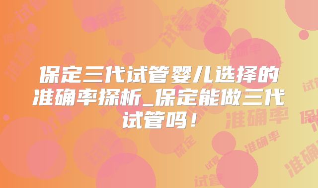 保定三代试管婴儿选择的准确率探析_保定能做三代试管吗!