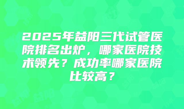 2025年益阳三代试管医院排名出炉，哪家医院技术领先？成功率哪家医院比较高？