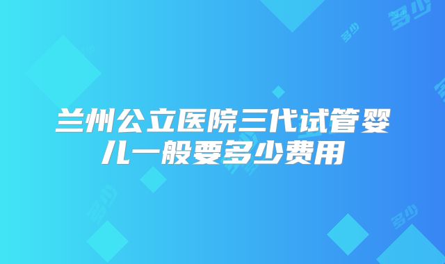 兰州公立医院三代试管婴儿一般要多少费用
