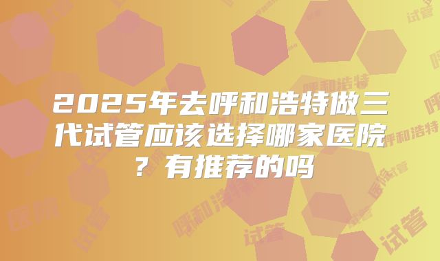 2025年去呼和浩特做三代试管应该选择哪家医院?有推荐的吗