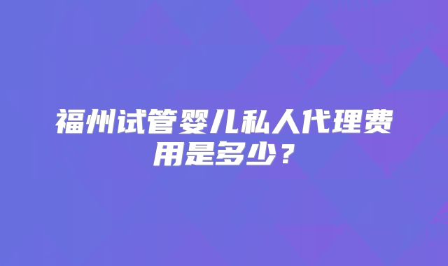 福州试管婴儿私人代理费用是多少?