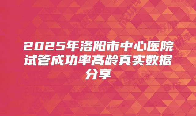 2025年洛阳市中心医院试管成功率高龄真实数据分享
