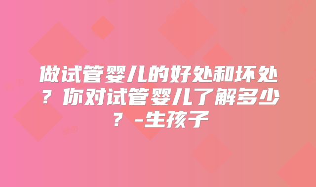 做试管婴儿的好处和坏处?你对试管婴儿了解多少?-生孩子