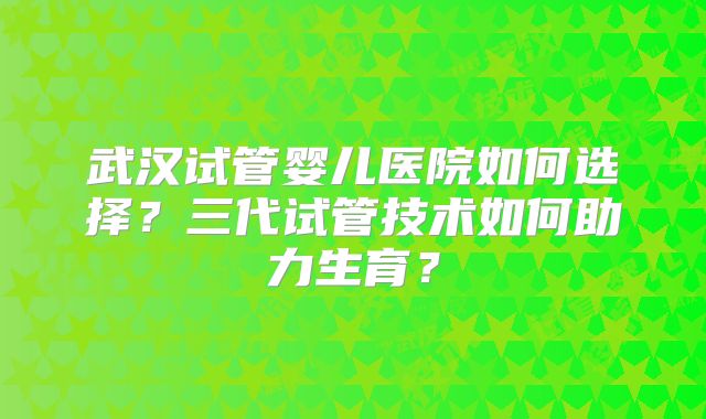 武汉试管婴儿医院如何选择?三代试管技术如何助力生育?
