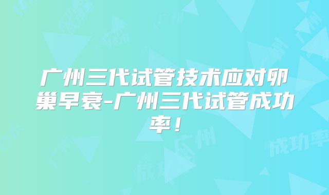 广州三代试管技术应对卵巢早衰-广州三代试管成功率！
