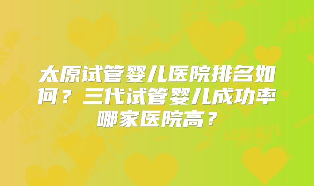 太原试管婴儿医院排名如何？三代试管婴儿成功率哪家医院高？