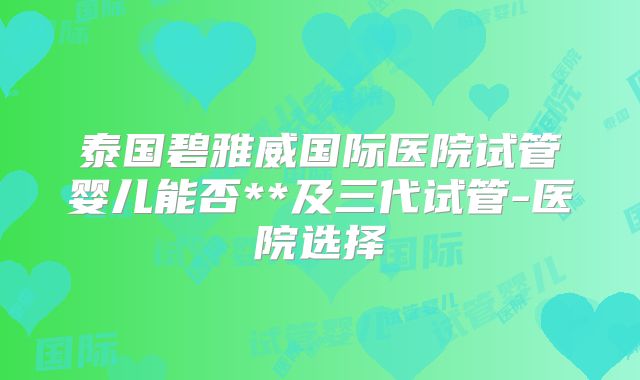 泰国碧雅威国际医院试管婴儿能否**及三代试管-医院选择