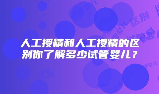 人工授精和人工授精的区别你了解多少试管婴儿？