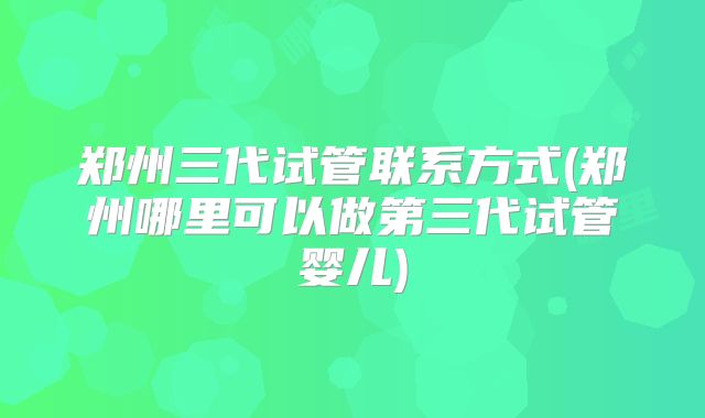 郑州三代试管联系方式(郑州哪里可以做第三代试管婴儿)