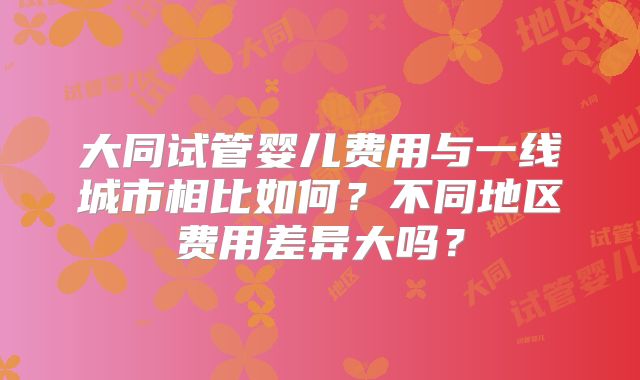 大同试管婴儿费用与一线城市相比如何?不同地区费用差异大吗?