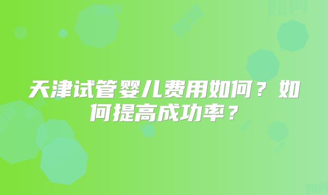 天津试管婴儿费用如何?如何提高成功率?