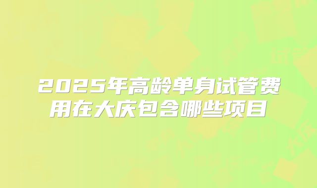 2025年高龄单身试管费用在大庆包含哪些项目