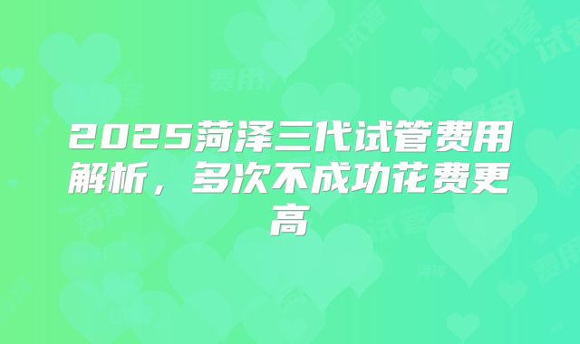 2025菏泽三代试管费用解析,多次不成功花费更高