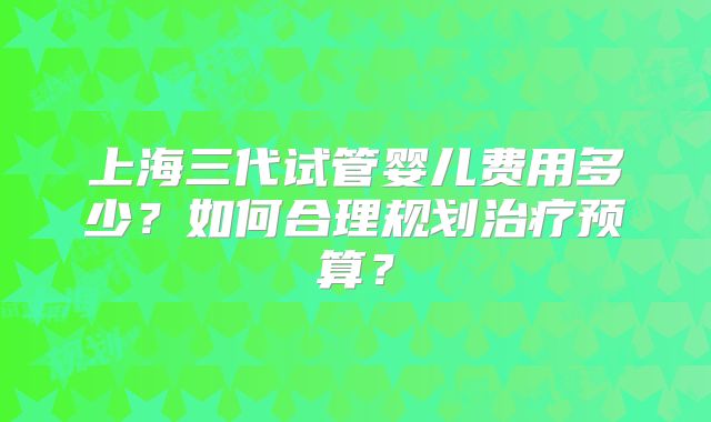 上海三代试管婴儿费用多少？如何合理规划治疗预算？
