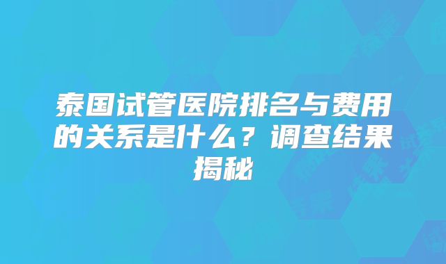 泰国试管医院排名与费用的关系是什么?调查结果揭秘