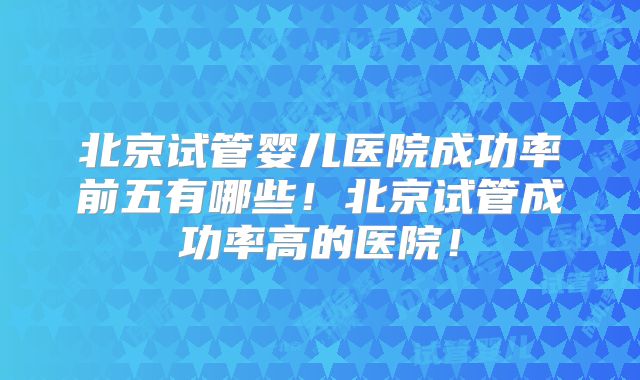 北京试管婴儿医院成功率前五有哪些!北京试管成功率高的医院!