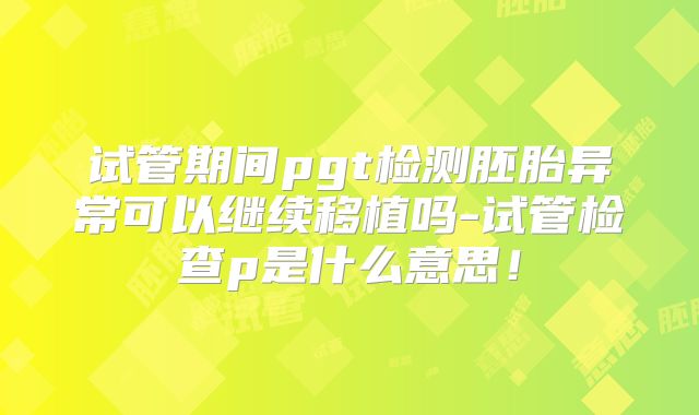 试管期间pgt检测胚胎异常可以继续移植吗-试管检查p是什么意思！