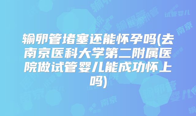 输卵管堵塞还能怀孕吗(去南京医科大学第二附属医院做试管婴儿能成功怀上吗)