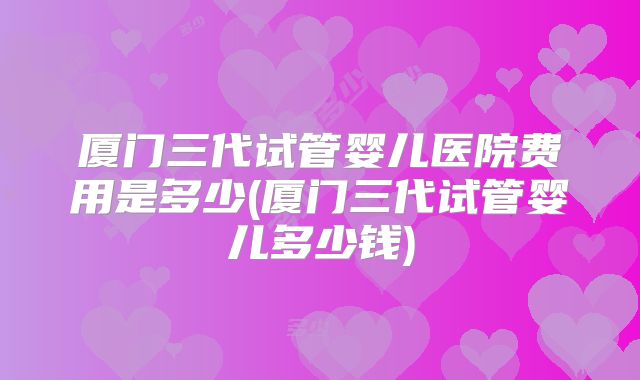 厦门三代试管婴儿医院费用是多少(厦门三代试管婴儿多少钱)