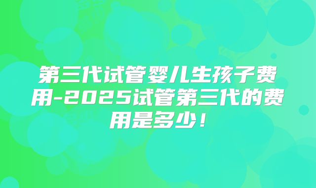 第三代试管婴儿生孩子费用-2025试管第三代的费用是多少！
