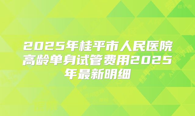 2025年桂平市人民医院高龄单身试管费用2025年最新明细