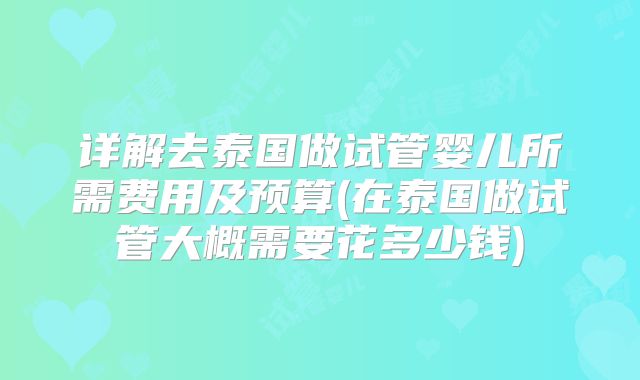 详解去泰国做试管婴儿所需费用及预算(在泰国做试管大概需要花多少钱)