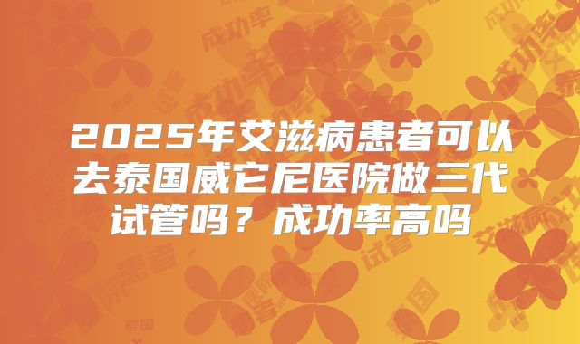 2025年艾滋病患者可以去泰国威它尼医院做三代试管吗?成功率高吗