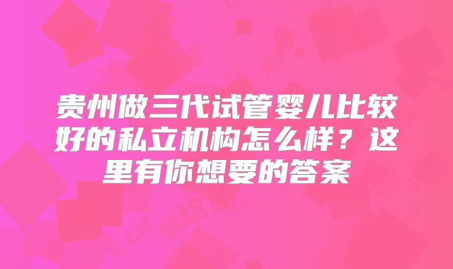贵州做三代试管婴儿比较好的私立机构怎么样？这里有你想要的答案